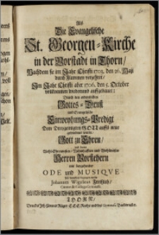 Als Die Evangelische St. Georgen-Kirche in der Vorstadt in Thorn, Nachdem sie im Jahr ... 1703. den 26. Maji durch Flammen verzehret, Jm Jahr ... aber 1706. den 5. October vollkommen wiederumb auffgebauet: Durch den ... Gottes-Dienst und Evangelische Einweyhungs-Predigt Dem ... Gott auffs neue gewiedmet wurde, Gott zu Ehren, und denen ... Herren Vorstehern mit ... Ode und Musiqve / sich dienstbar bezeugen wolte Johannes Wigulæus Freiszlich, Cantor & Collega Gymnasii