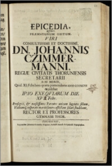 Epicedia, Qvibus Præmaturum Obitum, Viri Consultissimi Et Doctissimi Dn. Johannis Czimmermanni, Regiæ Civitatis Thoruniensis Secretarii ... Qvid. XI. Febr. ... anno cicicccvii occidebat Ipso Exeqviarum Die XVII. Febr. Proseqvi, & mœstissimos Parentes unicum ... filium, Viduamq. insperato mariti funere afflictam solari studebant, Rector Et Professores Gymnasii Thor