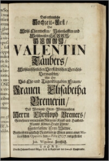 Das erfreuliche Hochzeit-Fest, Des ... Herrn Valentin Täubers ... Vorstädtischen Gerichts-Verwandten, Mit Der ... Frauen Elisabetha Bremerin, Des ... Herrn Christoph Bremers, Gewesenen ... Bürgers, Kauff- und Handels-Manns Königl. Stadt Thorn, Hinterlassene ... Wittwe. Beyderseits ... Verlobten zu Ehren unter einer Musicalischen Operette den 22. Febr. 1707. / vorgestellet Von Joh. Wigulæus Freiszlich