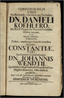 Conjugium Felix Viro Per-Reverendo ... Dn. Danieli Koehlero, Ad Æd. B. Virginis hic Thorunii Ecclesiastæ fideliter merenti, Ejusqve Sponsæ lectissimæ, Virgini ... Constantiæ, Viri Spectatissimi ... Dn. Johannis Wendtii ... Collegii Scabinalis Neopolitani Vice-Magistri ... Filiæ unicæ ... Anni 1708 die 7mo Februarii, ipsa scilicet nuptialis festivitatis luce, apprecatur Ministerium Thoruniense