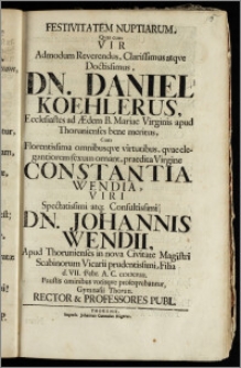 Festivitatem Nuptiarum, Qvas cum Vir Admodum Reverendus ... Dn. Daniel Koehlerus, Ecclesiastes ad Ædem B. Mariæ Virginis apud Thorunienses bene meritus, Cum ... Virgine Constantia Wendia, Viri ... Johannis Wendii, Apud Thorunienses in nova Civitate Magistri Scabinorum Vicarii ... Filia d. VII. Febr. A. C. ciciccviii. Faustis omnibus votisqve proseqvebantur Gymnasii Thorun. Rector & Professores Publ