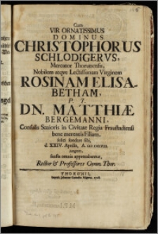 Cum Vir Ornatissimus Dominus Christophorus Schlodigervs, Mercator Thorunensis ... Virginem Rosinam Elisabetham P.T. Dn. Matthiæ Bergemanni, Consulis Senioris in Civitate Regia Fraustadiensi ... Filiam felici foedere sibi d. XXIV. Aprilis, A. CIC ICCCVIII. jungeret, fausta omnia apprecabantur, Rector & Professores Gymn. Thor