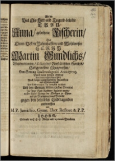 Als die Viel Ehr-Sitt- und Tugend-belobte Frau, Anna, gebohrne Fischerin, Des ... Herrn Martin Gundlichs ... Assessoris des Vorstädtischen Gerichts ... Ehegenossin, Den Sontag Quasimodogeniti Anno 1709. durch einen ... Abschied von dieser ... Welt ... der Seelen nach in die Ewigkeit versetzet, und den Sontag Misericordias Domini zu Jhrer Ruh-Kammer begleitet wurde, ward dieses Wenige der Seeligen zu Ehren und zu Bezeugung seines Beyleids ... entworffen / von M. P. Jaenichio, Gymn. Thor. Rectore & P. P