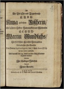 Als Die Viel-Ehr- und Tugendreiche Frau, Anna gebohrne Fischerin, Des ... Herrn Martin Gundlichs, Vorstädtschen Gerichts-Verwandten ... Ehe-Genoszin ... den 7. April Anno 1709. Jn dem Herrn entschlaffen Und darauff den 14. dieses zu ihrer Ruh-Kammer begleitet wurde / Wolten Jhr schuldiges Mitleiden bezeugen Jnnen Benante