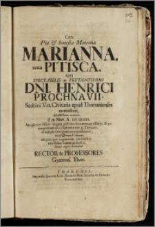 Cum Pia & honesta Matrona Marianna, nata Pitisca, Viri Spectabilis ... Dni. Henrici Prochnavii, Scabini Vet. Civitatis apud Thorunienses meritissimi ... coniux, d ix. Nov. A. cic icccix. ... animam efflaret, & pio exequiarum ritu Dominica xxv. p. Trinitatis, in templo Georgiano contumularetur, moestissimum Viduum ... solatiis erigere conabantur Rector & Professores Gymnas. Thor