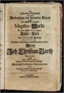 Die in freudige Gedancken verwandelte Beobachtung des sterbenden Leipzig entdeckte bey rühmlichst erlangter Magister-Würde An dem grossen Academischen Jubel-Feste der Universität Leipzig den 4. Decembr. 1709. Des ... Herrn Joh. Christian Barth Zitta-Lusat. Das Unter Jhro Præcellentz Herrn M. Paulus Abraham Königs Florirende Collegium Parentatorium / durch Ephraim Oloff, Thorun. Boruss. SS. Theol. St. Collegii Membr