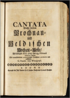 Cantata Welche, bey dem Prochnau- und Heldischen Hochzeit-Feste, Als selbiges Anno 1719. den 14. Februarii celebriret wurde / Mit unterschiedenen concertirenden Persohnen producirte und aufführte G. Pundel. Siles. Winzigiensis