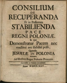 Consilium de recuperanda, et in posterum stabilienda pace Regni Poloniae : in quo demonstratur pacem nec constituti nec stabiliri posse, quamdiu Jesuitae in Polonia maneant : ad illustres Regni Poloniae proceres : conversum ex polonico in latinum