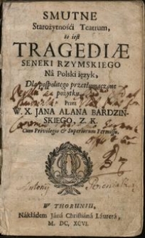 Smutne Starożytnośći Teatrum : to jest Tragediae Seneki Rzymskiego Nâ Polski ięzyk, dla pospolitego przetłumaczone pożytku, Przez W. X. Jana Alana Bardzinskiego, Z. K.